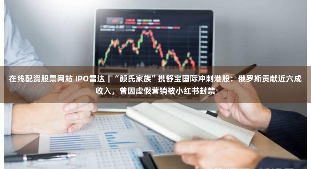 在线配资股票网站 IPO雷达｜“颜氏家族”携舒宝国际冲刺港股：俄罗斯贡献近六成收入，曾因虚假营销被小红书封禁