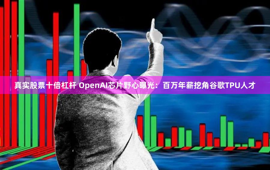 真实股票十倍杠杆 OpenAI芯片野心曝光：百万年薪挖角谷歌TPU人才