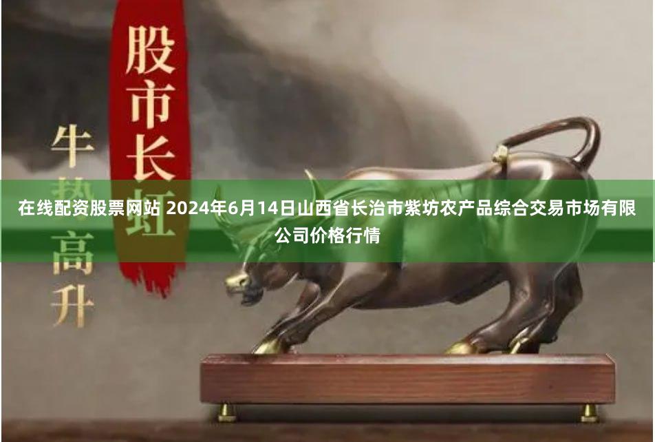 在线配资股票网站 2024年6月14日山西省长治市紫坊农产品综合交易市场有限公司价格行情