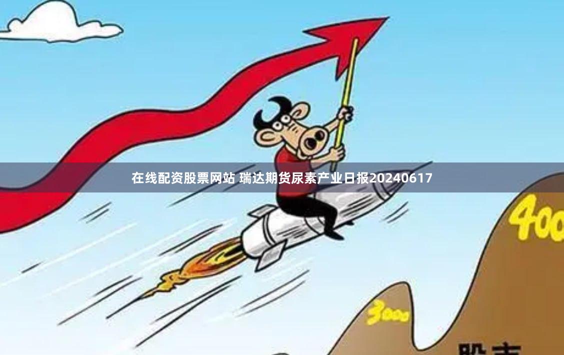 在线配资股票网站 瑞达期货尿素产业日报20240617
