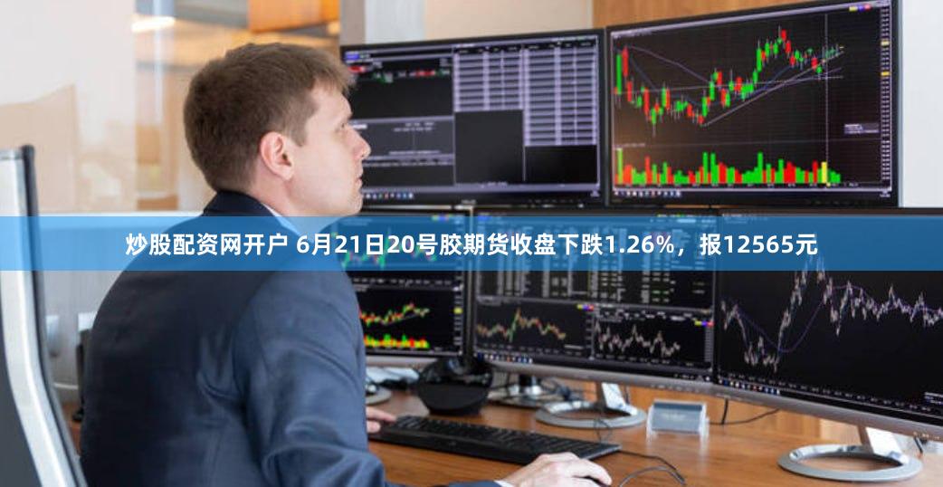 炒股配资网开户 6月21日20号胶期货收盘下跌1.26%，报12565元
