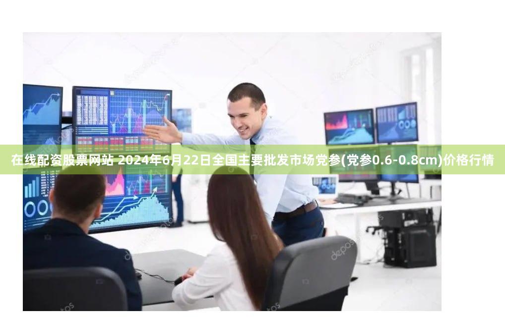 在线配资股票网站 2024年6月22日全国主要批发市场党参(党参0.6-0.8cm)价格行情