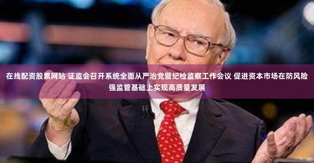 在线配资股票网站 证监会召开系统全面从严治党暨纪检监察工作会议 促进资本市场在防风险强监管基础上实现高质量发展