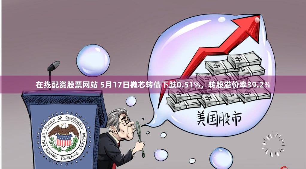 在线配资股票网站 5月17日微芯转债下跌0.51%，转股溢价率39.2%