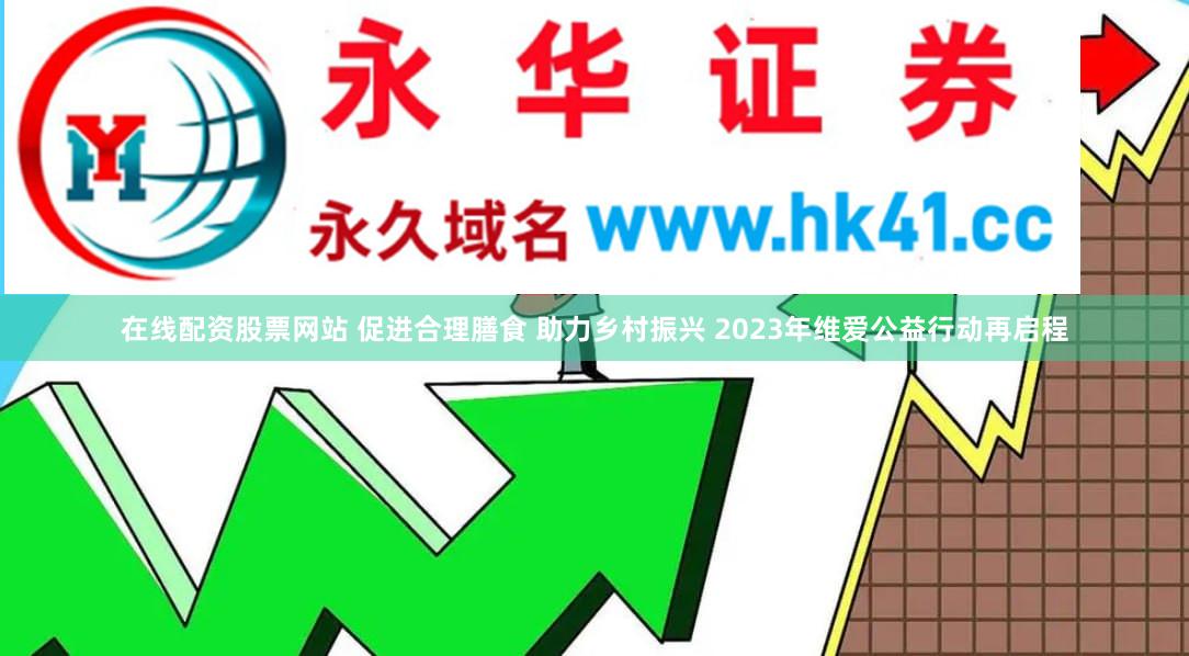 在线配资股票网站 促进合理膳食 助力乡村振兴 2023年维爱公益行动再启程