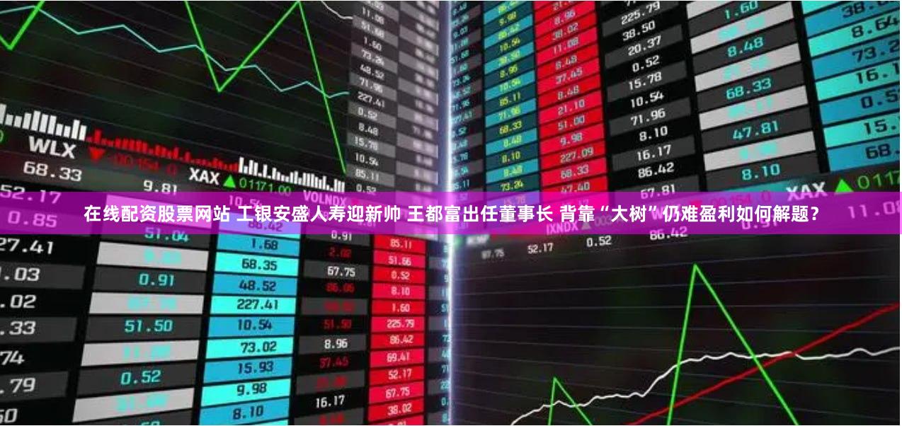 在线配资股票网站 工银安盛人寿迎新帅 王都富出任董事长 背靠“大树”仍难盈利如何解题？