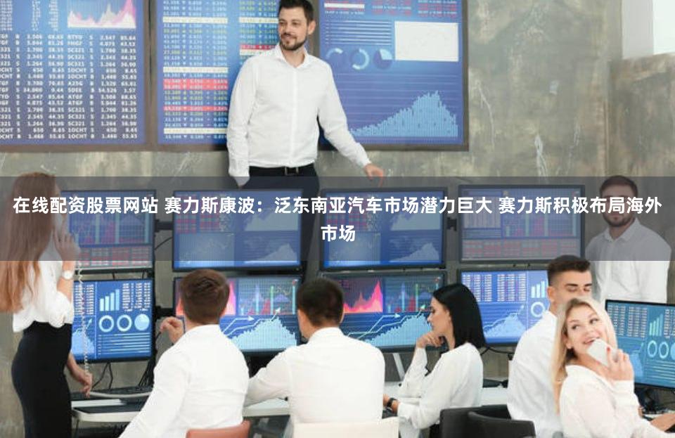 在线配资股票网站 赛力斯康波：泛东南亚汽车市场潜力巨大 赛力斯积极布局海外市场