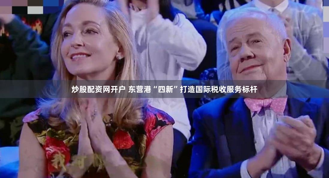 炒股配资网开户 东营港“四新”打造国际税收服务标杆