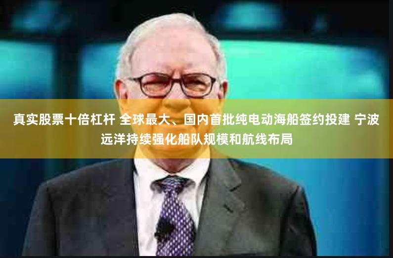 真实股票十倍杠杆 全球最大、国内首批纯电动海船签约投建 宁波远洋持续强化船队规模和航线布局