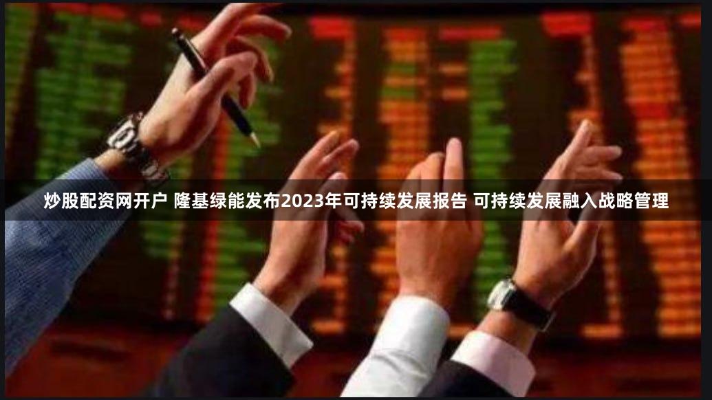 炒股配资网开户 隆基绿能发布2023年可持续发展报告 可持续发展融入战略管理
