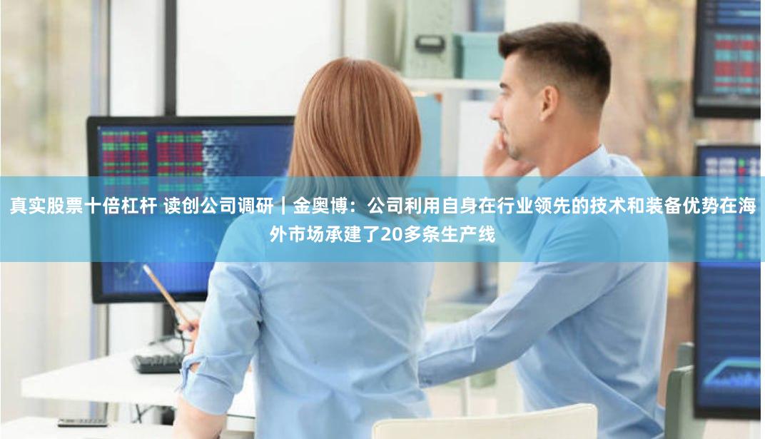 真实股票十倍杠杆 读创公司调研｜金奥博：公司利用自身在行业领先的技术和装备优势在海外市场承建了20多条生产线