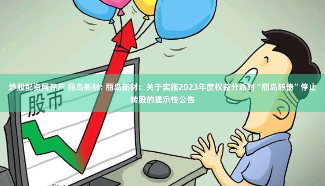 炒股配资网开户 丽岛新材: 丽岛新材:关于实施2023年度权益分派时“丽岛转债”停止转股的提示性公告