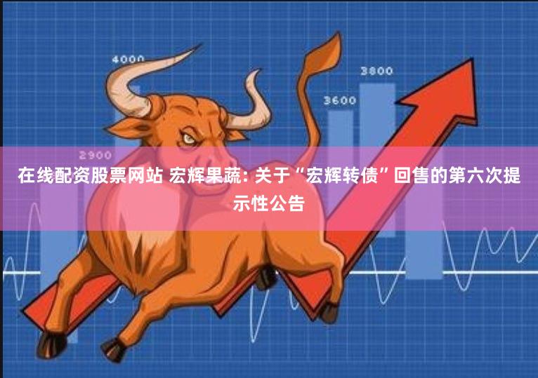在线配资股票网站 宏辉果蔬: 关于“宏辉转债”回售的第六次提示性公告