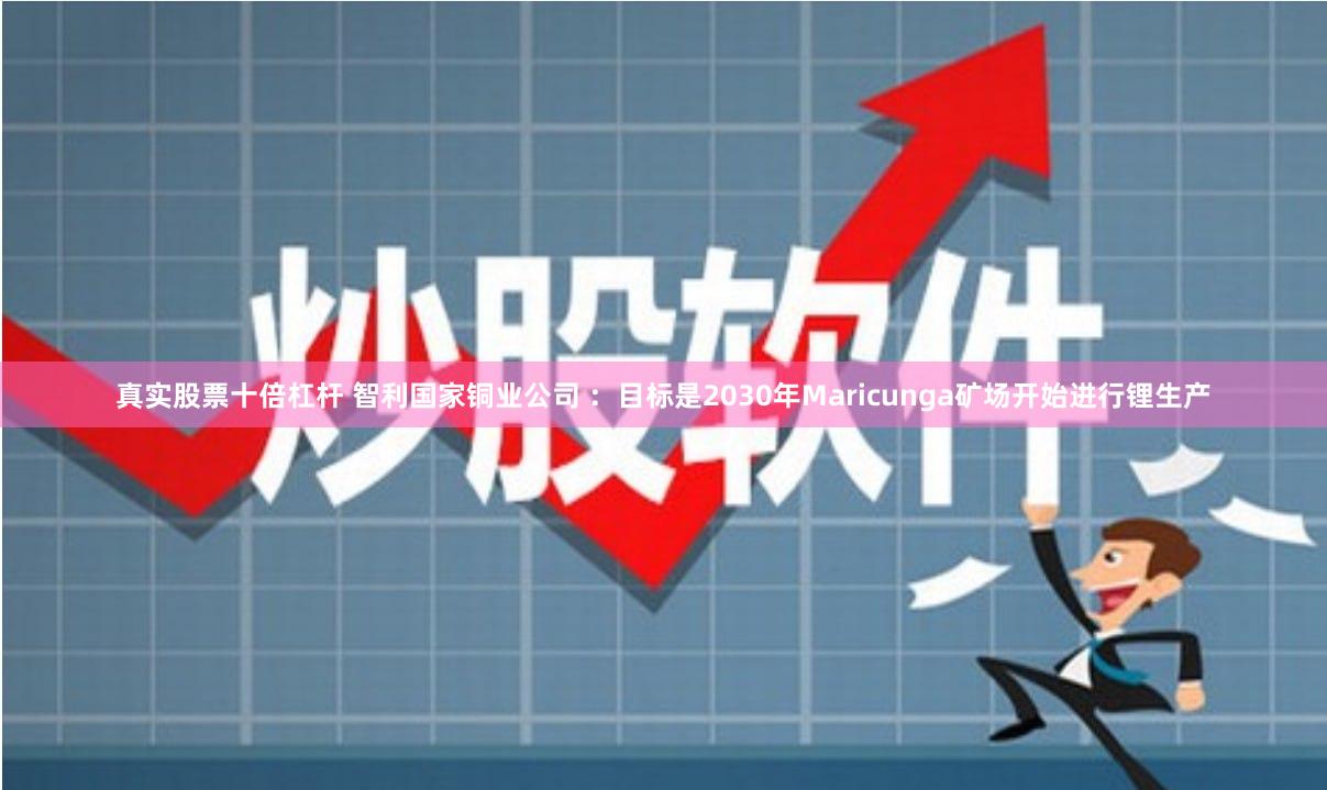 真实股票十倍杠杆 智利国家铜业公司 ：目标是2030年Maricunga矿场开始进行锂生产