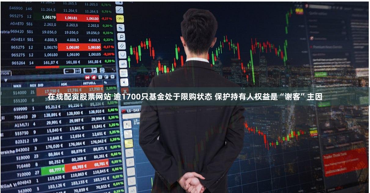 在线配资股票网站 逾1700只基金处于限购状态 保护持有人权益是“谢客”主因