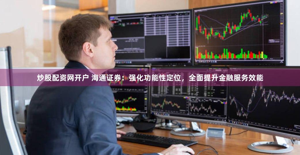 炒股配资网开户 海通证券：强化功能性定位，全面提升金融服务效能