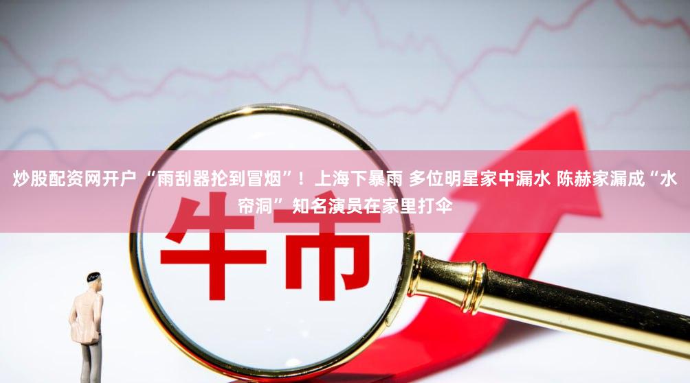 炒股配资网开户 “雨刮器抡到冒烟”！上海下暴雨 多位明星家中漏水 陈赫家漏成“水帘洞” 知名演员在家里打伞