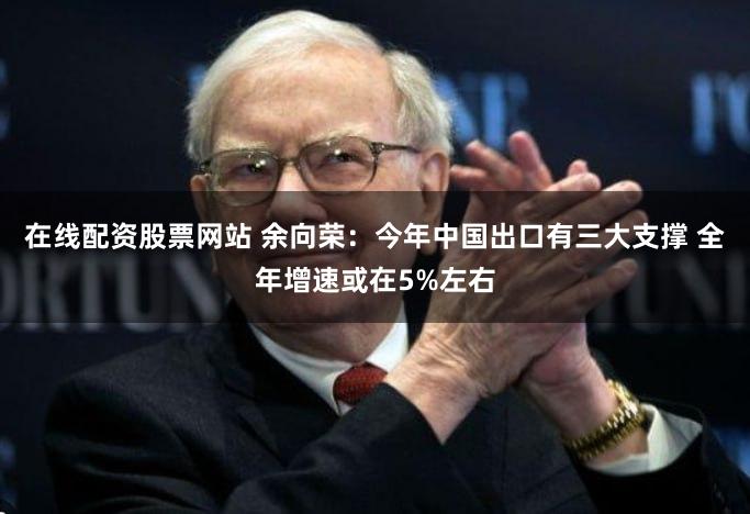 在线配资股票网站 余向荣：今年中国出口有三大支撑 全年增速或在5%左右