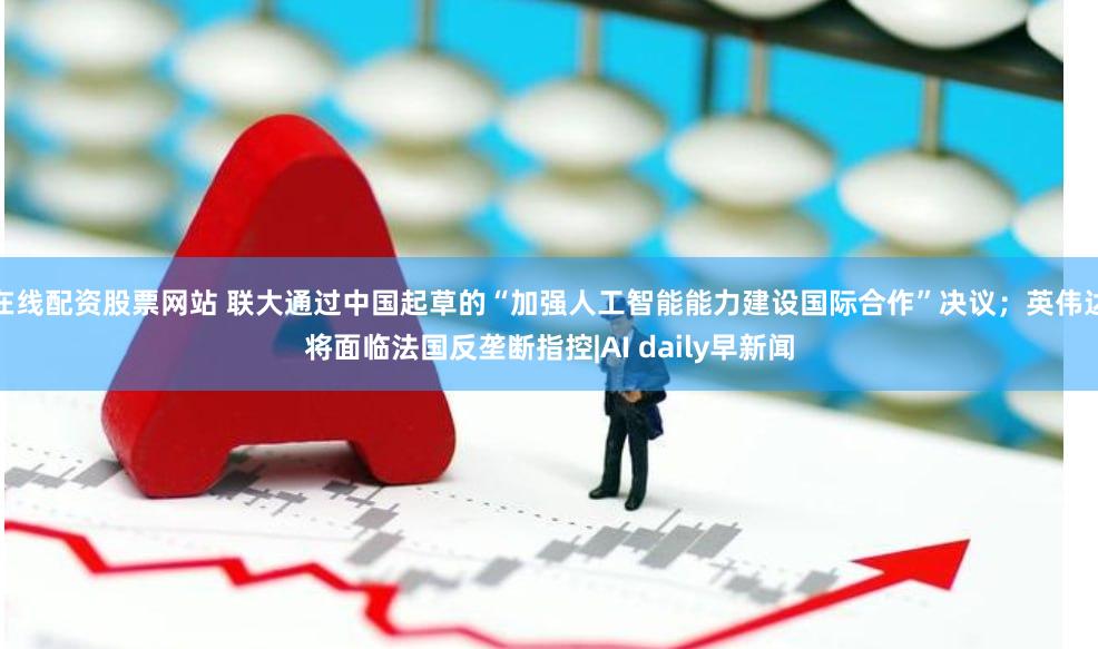 在线配资股票网站 联大通过中国起草的“加强人工智能能力建设国际合作”决议；英伟达将面临法国反垄断指控|AI daily早新闻