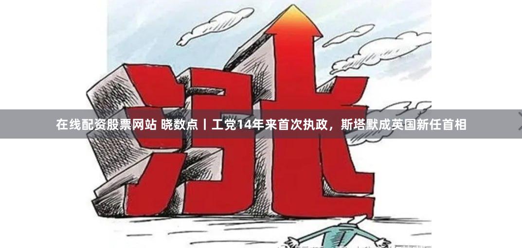 在线配资股票网站 晓数点丨工党14年来首次执政，斯塔默成英国新任首相