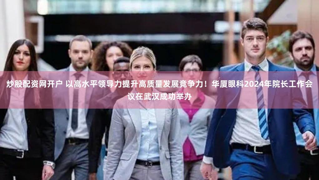 炒股配资网开户 以高水平领导力提升高质量发展竞争力！华厦眼科2024年院长工作会议在武汉成功举办