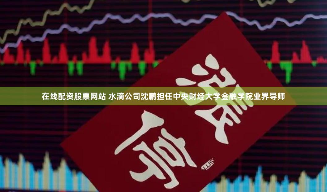 在线配资股票网站 水滴公司沈鹏担任中央财经大学金融学院业界导师