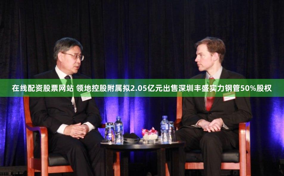 在线配资股票网站 领地控股附属拟2.05亿元出售深圳丰盛实力钢管50%股权