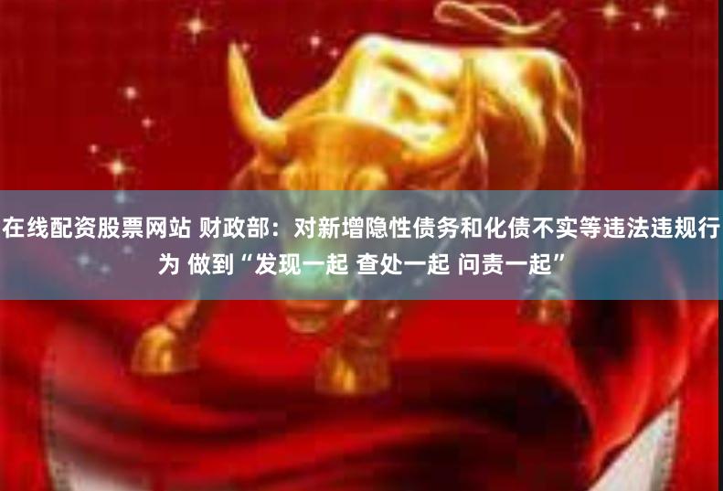 在线配资股票网站 财政部：对新增隐性债务和化债不实等违法违规行为 做到“发现一起 查处一起 问责一起”
