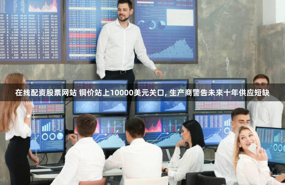 在线配资股票网站 铜价站上10000美元关口, 生产商警告未來十年供应短缺
