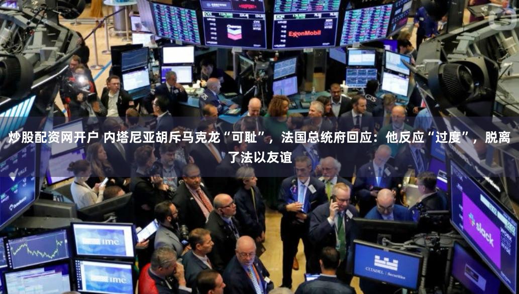 炒股配资网开户 内塔尼亚胡斥马克龙“可耻”，法国总统府回应：他反应“过度”，脱离了法以友谊
