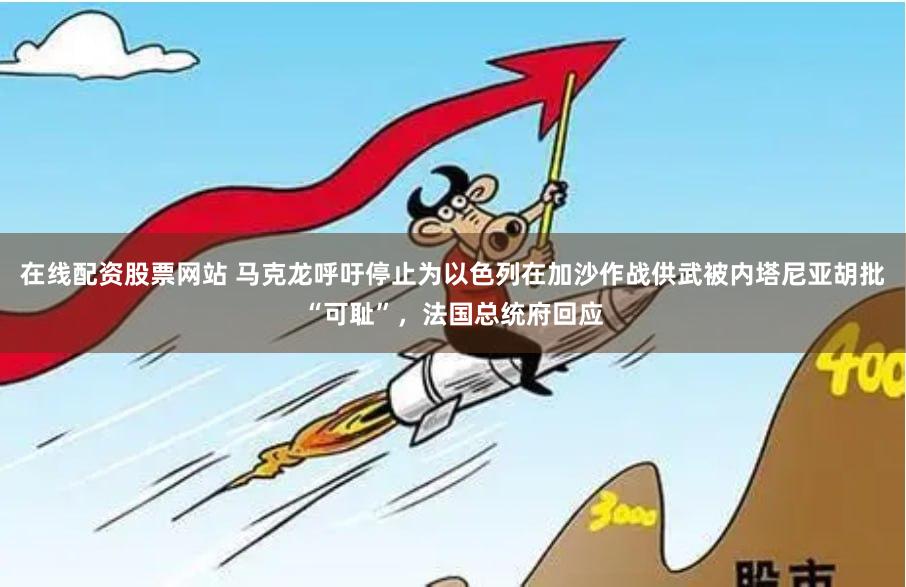 在线配资股票网站 马克龙呼吁停止为以色列在加沙作战供武被内塔尼亚胡批“可耻”，法国总统府回应