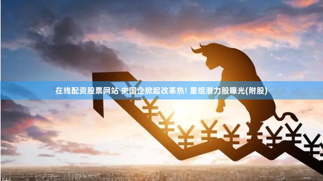 在线配资股票网站 央国企掀起改革热! 重组潜力股曝光(附股)