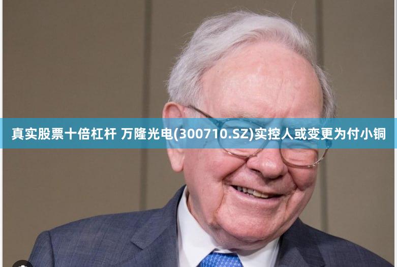真实股票十倍杠杆 万隆光电(300710.SZ)实控人或变更为付小铜