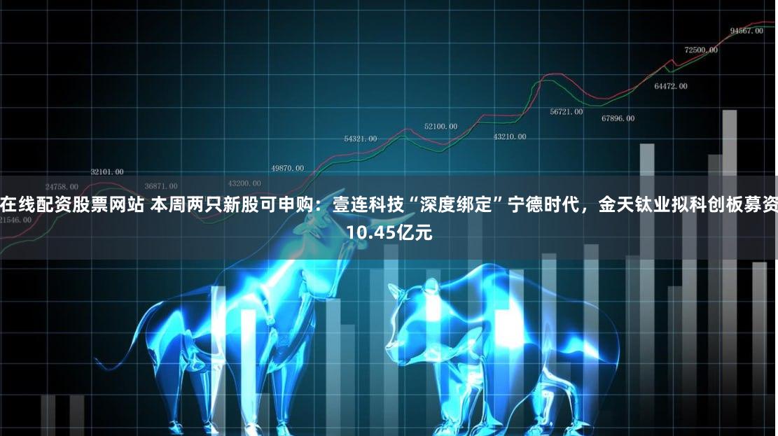 在线配资股票网站 本周两只新股可申购：壹连科技“深度绑定”宁德时代，金天钛业拟科创板募资10.45亿元