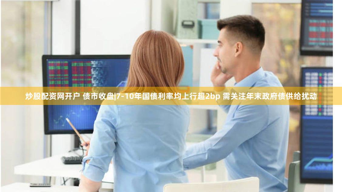 炒股配资网开户 债市收盘|7-10年国债利率均上行超2bp 需关注年末政府债供给扰动