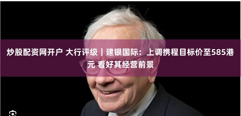 炒股配资网开户 大行评级｜建银国际：上调携程目标价至585港元 看好其经营前景
