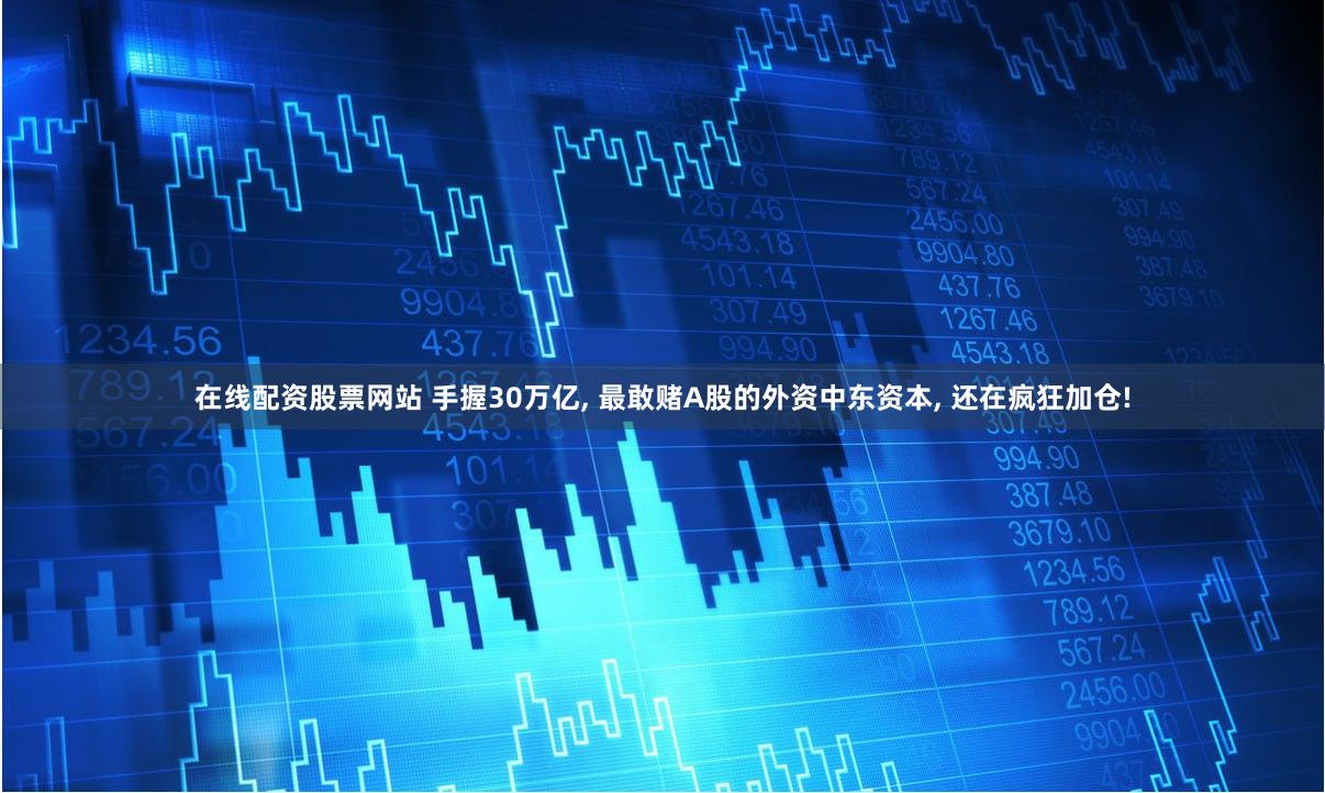 在线配资股票网站 手握30万亿, 最敢赌A股的外资中东资本, 还在疯狂加仓!