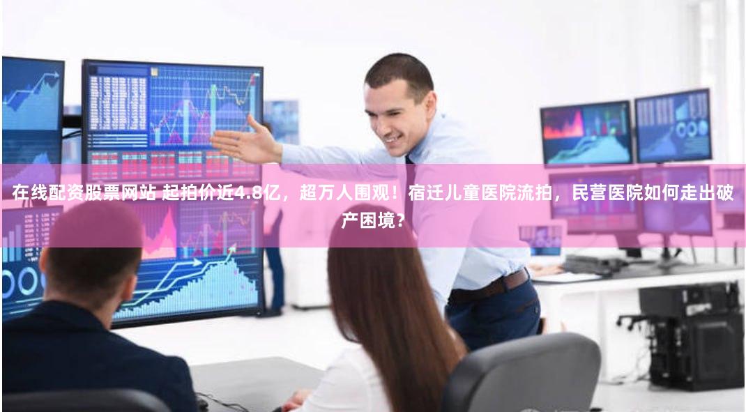 在线配资股票网站 起拍价近4.8亿，超万人围观！宿迁儿童医院流拍，民营医院如何走出破产困境？