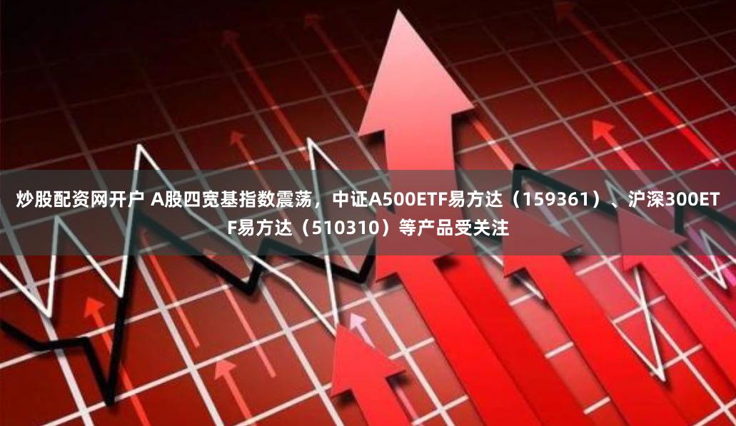 炒股配资网开户 A股四宽基指数震荡，中证A500ETF易方达（159361）、沪深300ETF易方达（510310）等产品受关注