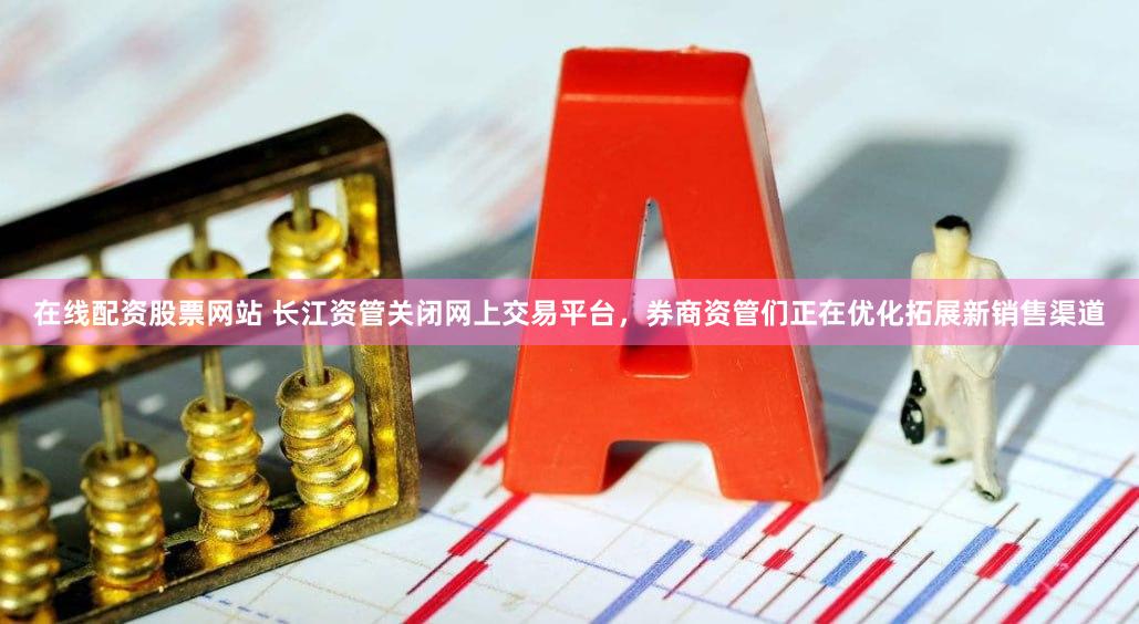 在线配资股票网站 长江资管关闭网上交易平台，券商资管们正在优化拓展新销售渠道