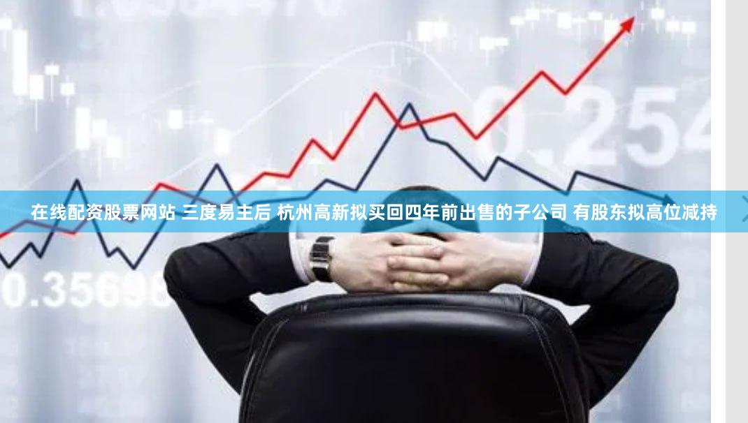 在线配资股票网站 三度易主后 杭州高新拟买回四年前出售的子公司 有股东拟高位减持
