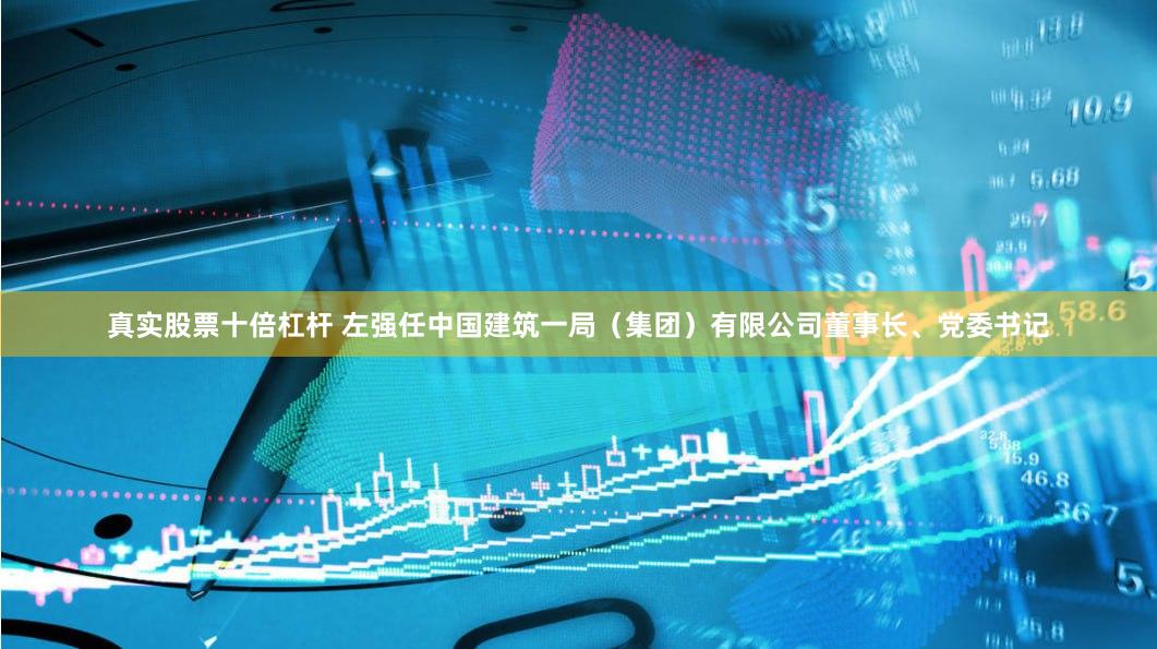 真实股票十倍杠杆 左强任中国建筑一局（集团）有限公司董事长、党委书记