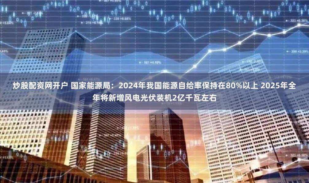 炒股配资网开户 国家能源局：2024年我国能源自给率保持在80%以上 2025年全年将新增风电光伏装机2亿千瓦左右