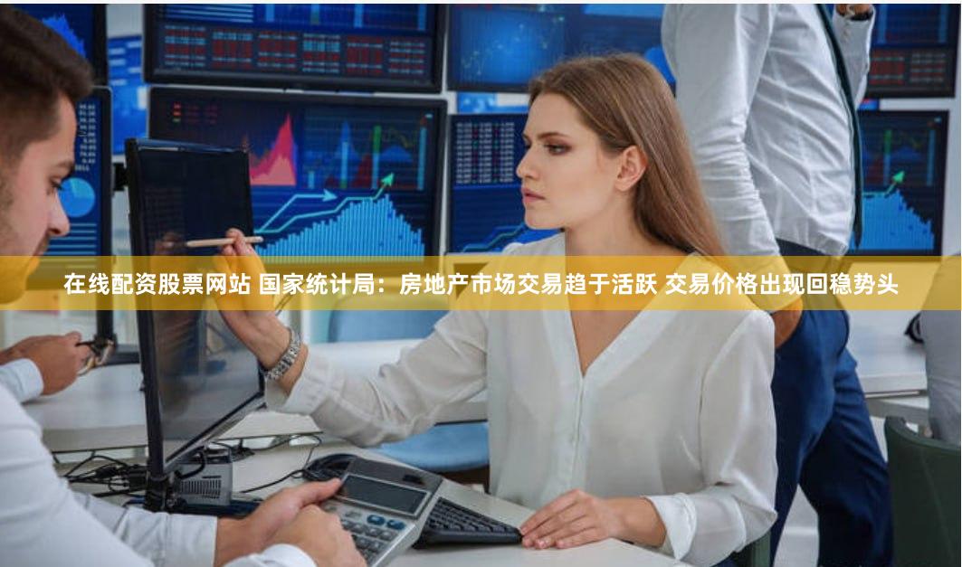 在线配资股票网站 国家统计局：房地产市场交易趋于活跃 交易价格出现回稳势头
