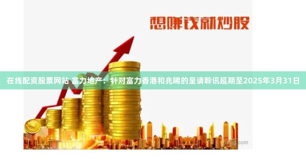 在线配资股票网站 富力地产：针对富力香港和兆晞的呈请聆讯延期至2025年3月31日