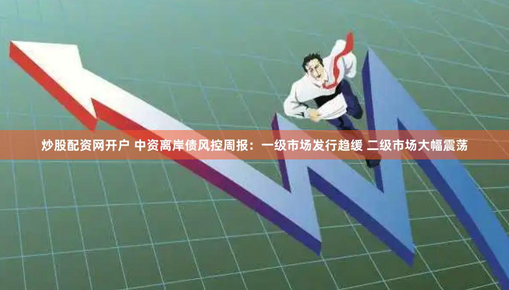 炒股配资网开户 中资离岸债风控周报：一级市场发行趋缓 二级市场大幅震荡