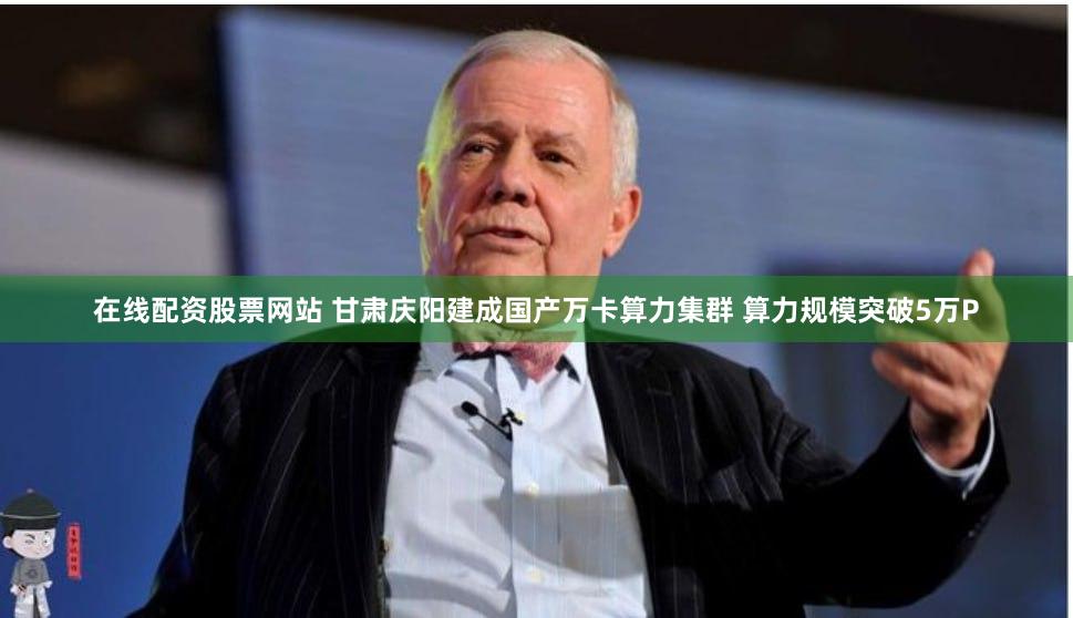 在线配资股票网站 甘肃庆阳建成国产万卡算力集群 算力规模突破5万P