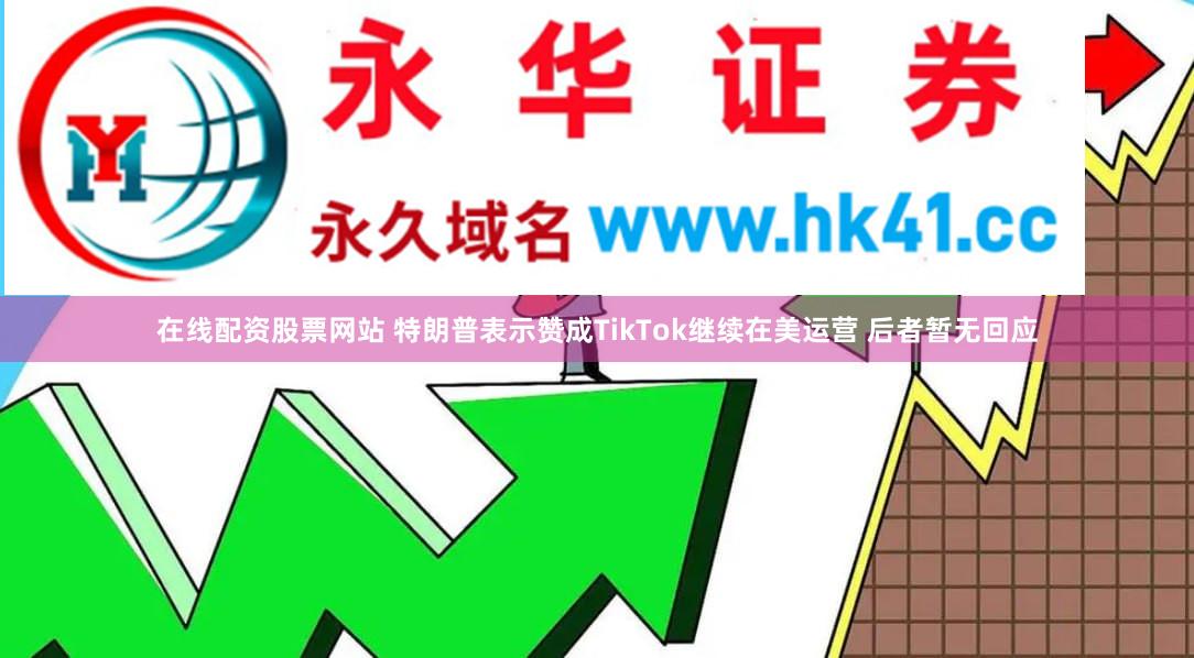 在线配资股票网站 特朗普表示赞成TikTok继续在美运营 后者暂无回应
