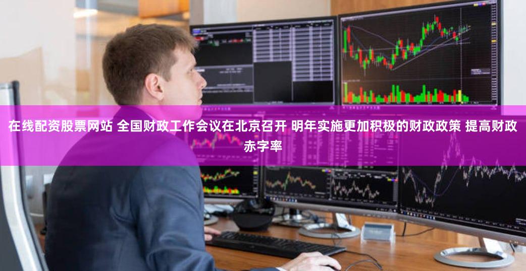 在线配资股票网站 全国财政工作会议在北京召开 明年实施更加积极的财政政策 提高财政赤字率