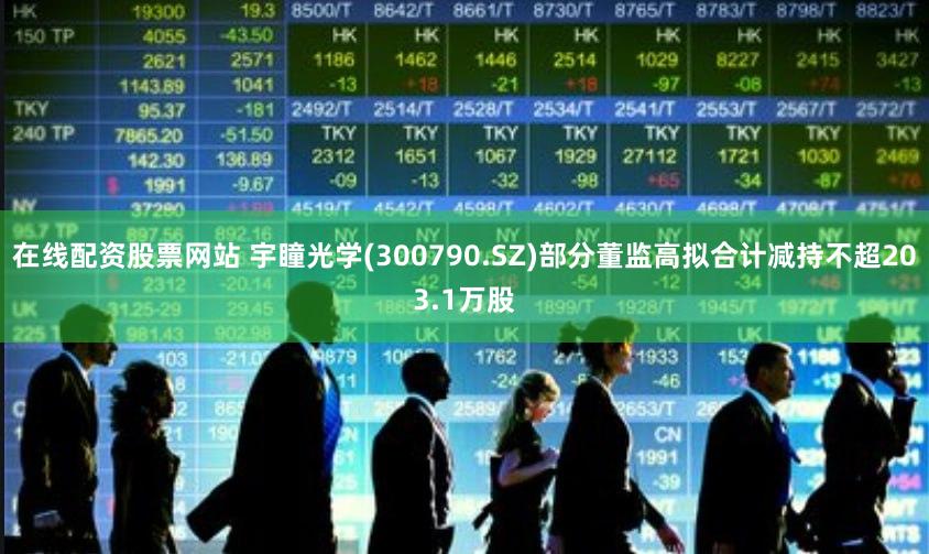 在线配资股票网站 宇瞳光学(300790.SZ)部分董监高拟合计减持不超203.1万股